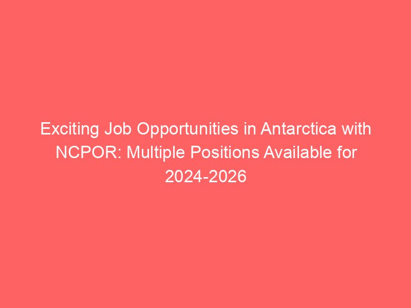 Exciting Job Opportunities in Antarctica with NCPOR: Multiple Positions Available for 2024-2026 Season